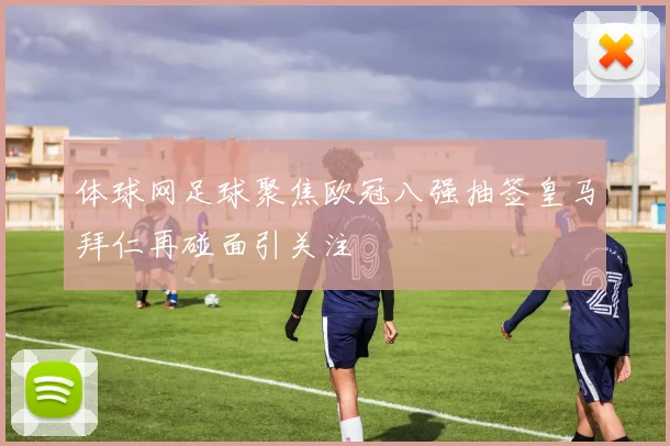 体球网足球聚焦欧冠八强抽签皇马拜仁再碰面引关注