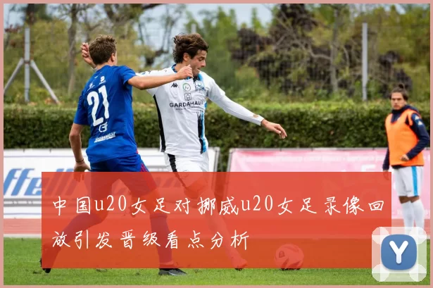 中国u20女足对挪威u20女足录像回放引发晋级看点分析