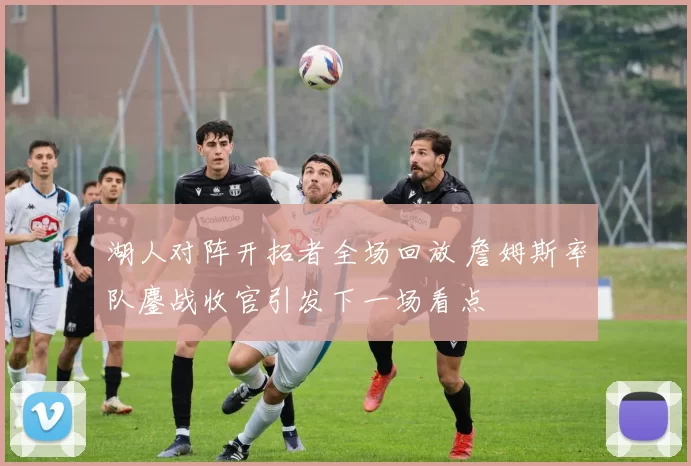 湖人对阵开拓者全场回放 詹姆斯率队鏖战收官引发下一场看点