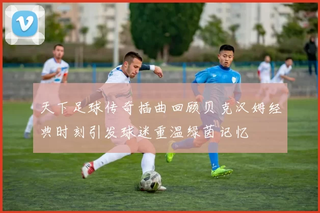 天下足球传奇插曲回顾贝克汉姆经典时刻引发球迷重温绿茵记忆