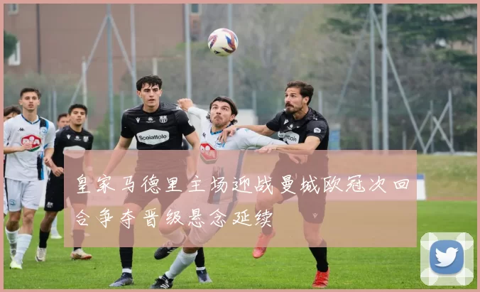 皇家马德里主场迎战曼城欧冠次回合争夺晋级悬念延续