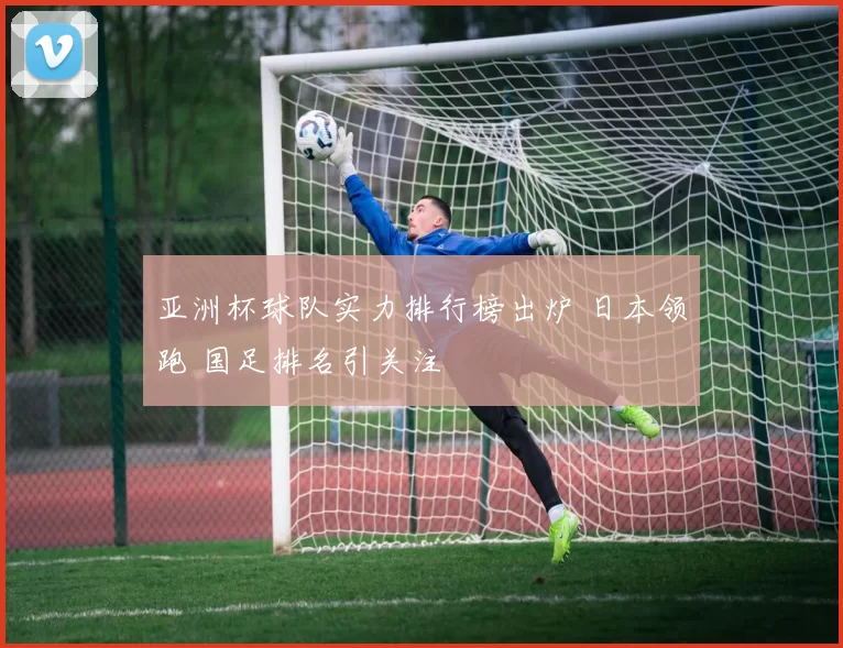 亚洲杯球队实力排行榜出炉 日本领跑 国足排名引关注