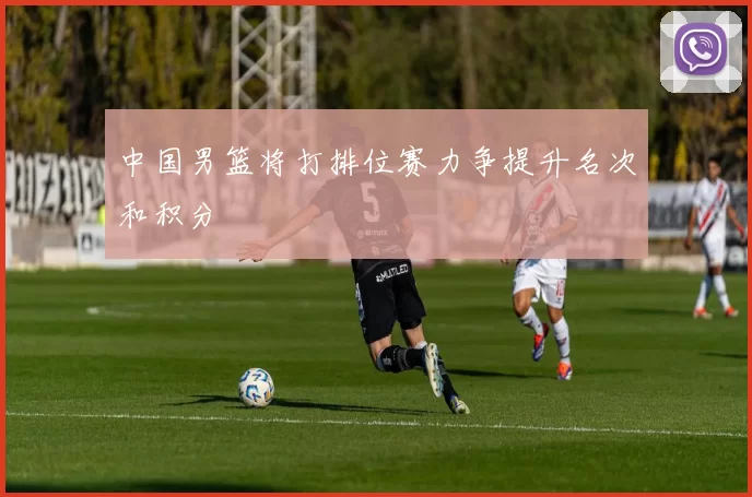 中国男篮将打排位赛力争提升名次和积分