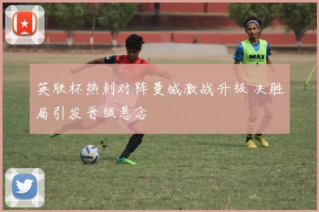 英联杯热刺对阵曼城激战升级 决胜局引发晋级悬念