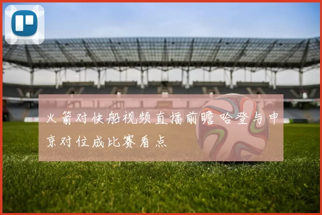 火箭对快船视频直播前瞻 哈登与申京对位成比赛看点