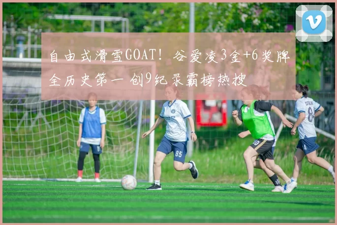 自由式滑雪GOAT！谷爱凌3金+6奖牌全历史第一 创9纪录霸榜热搜