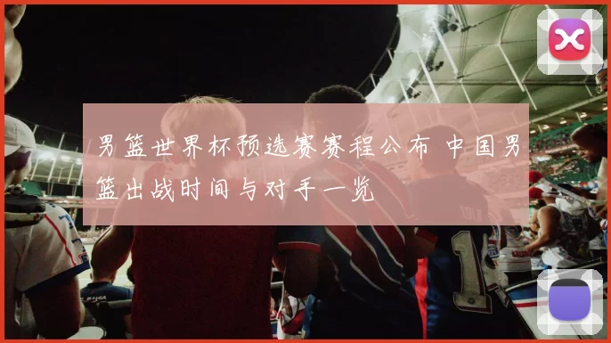 男篮世界杯预选赛赛程公布 中国男篮出战时间与对手一览