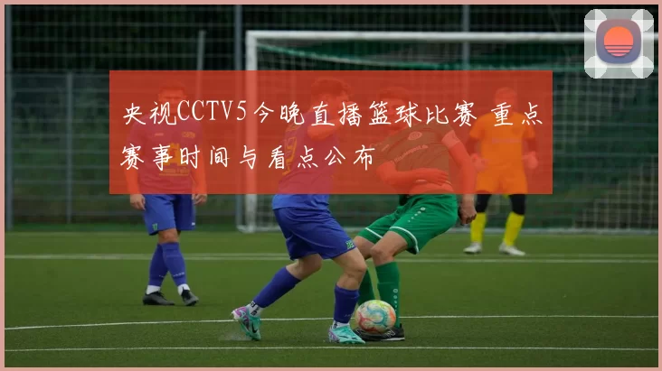 央视CCTV5今晚直播篮球比赛 重点赛事时间与看点公布