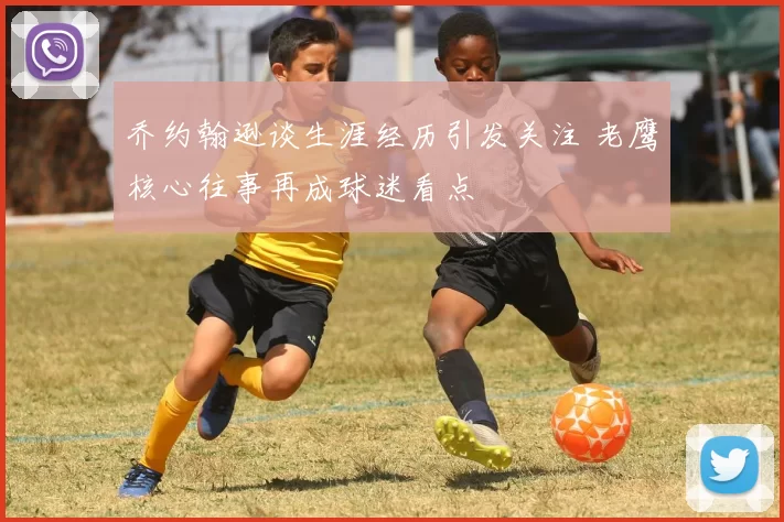 乔约翰逊谈生涯经历引发关注 老鹰核心往事再成球迷看点