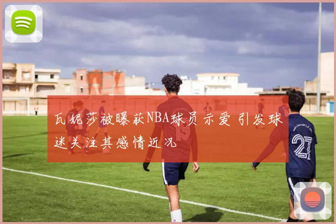 瓦妮莎被曝获NBA球员示爱 引发球迷关注其感情近况