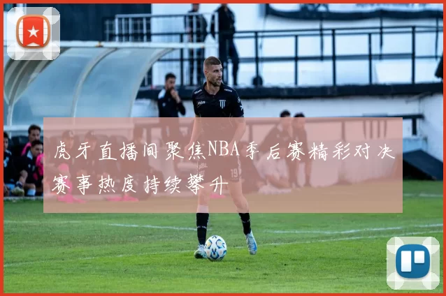 虎牙直播间聚焦NBA季后赛精彩对决赛事热度持续攀升