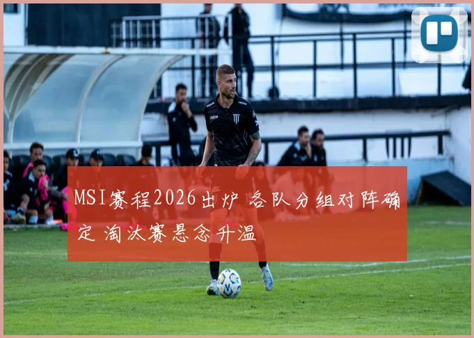 MSI赛程2026出炉 各队分组对阵确定 淘汰赛悬念升温