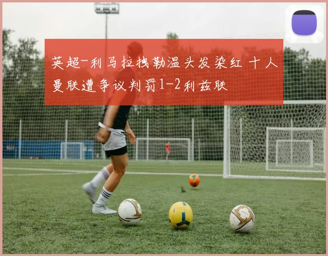 英超-利马拉拽勒温头发染红 十人曼联遭争议判罚1-2利兹联