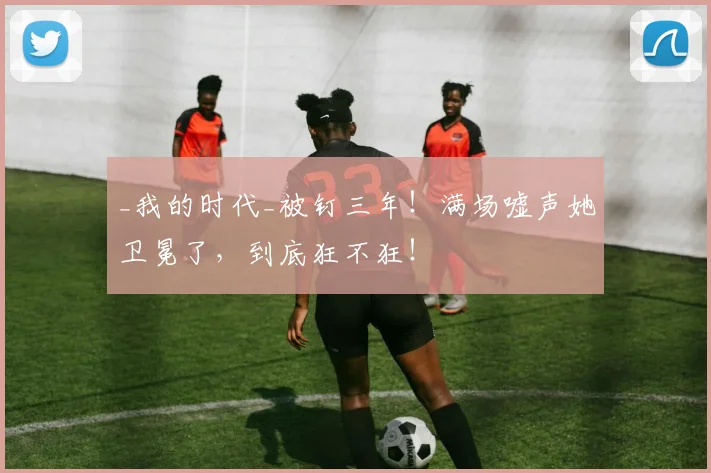 _我的时代_被钉三年！满场嘘声她卫冕了，到底狂不狂！