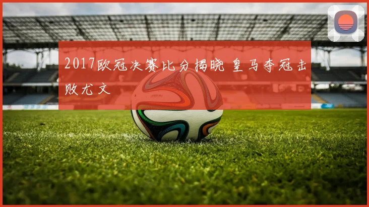 2017欧冠决赛比分揭晓 皇马夺冠击败尤文