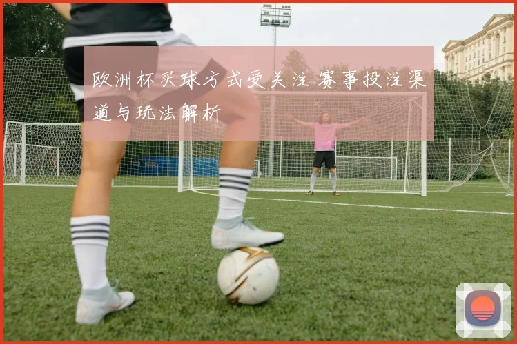 欧洲杯买球方式受关注 赛事投注渠道与玩法解析