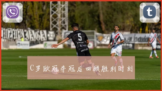 C罗欧冠夺冠后回顾胜利时刻