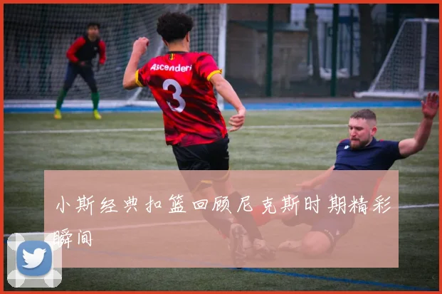 小斯经典扣篮回顾尼克斯时期精彩瞬间