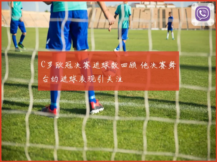 C罗欧冠决赛进球数回顾 他决赛舞台的进球表现引关注