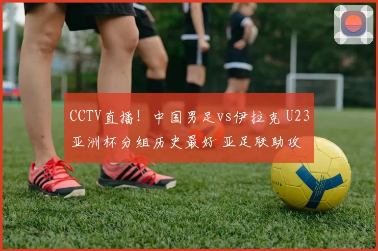 CCTV直播！中国男足vs伊拉克 U23亚洲杯分组历史最好 亚足联助攻
