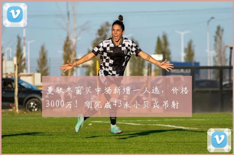 曼联冬窗买中场新增一人选，价格3000万！刚完成43米小贝式吊射