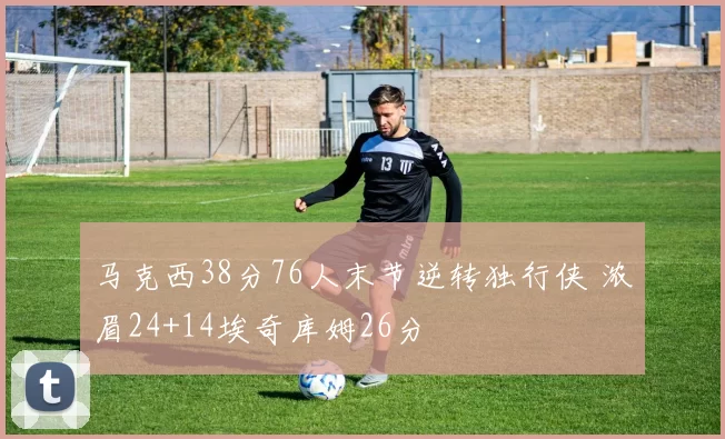马克西38分76人末节逆转独行侠 浓眉24+14埃奇库姆26分
